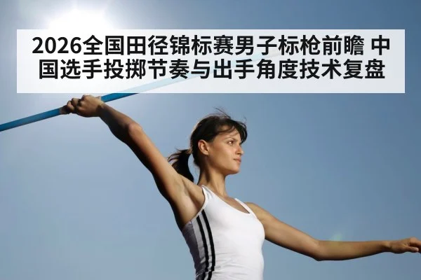2026全国田径锦标赛男子标枪前瞻 中国选手投掷节奏与出手角度技术复盘