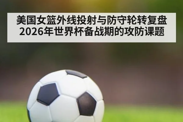 美国女篮外线投射与防守轮转复盘 2026年世界杯备战期的攻防课题